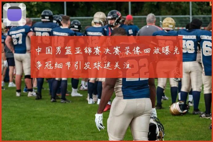 中国男篮亚锦赛决赛录像回放曝光争冠细节引发球迷关注