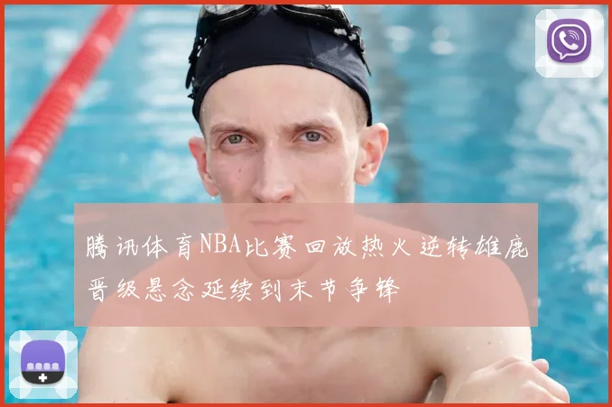 腾讯体育NBA比赛回放热火逆转雄鹿晋级悬念延续到末节争锋