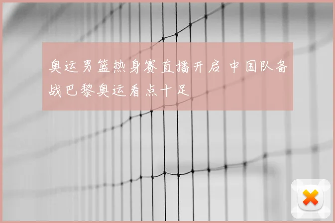 奥运男篮热身赛直播开启 中国队备战巴黎奥运看点十足