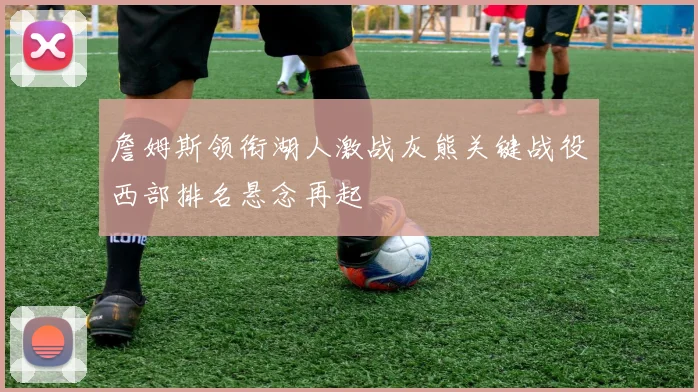 詹姆斯领衔湖人激战灰熊关键战役西部排名悬念再起