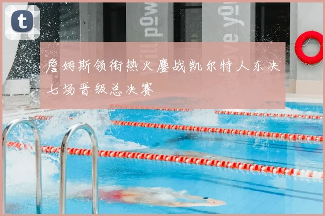詹姆斯领衔热火鏖战凯尔特人东决七场晋级总决赛
