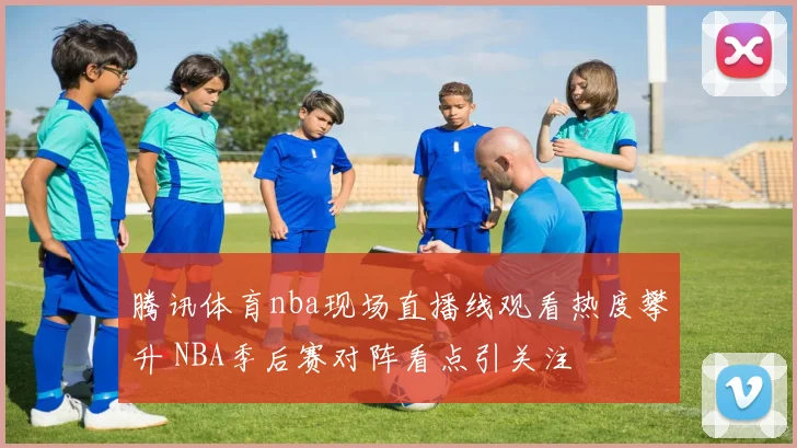 腾讯体育nba现场直播线观看热度攀升 NBA季后赛对阵看点引关注