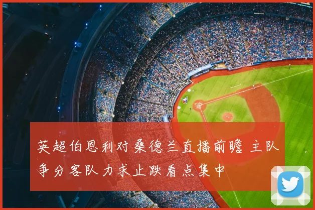 英超伯恩利对桑德兰直播前瞻 主队争分客队力求止跌看点集中