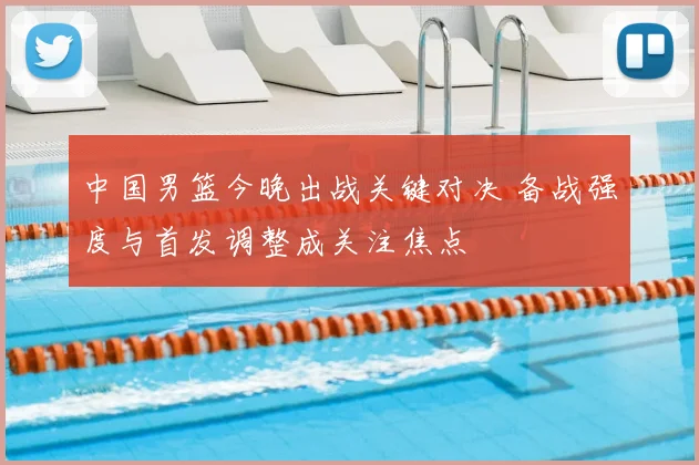 中国男篮今晚出战关键对决 备战强度与首发调整成关注焦点