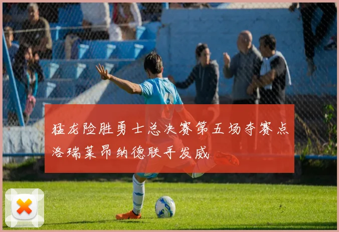 猛龙险胜勇士总决赛第五场夺赛点洛瑞莱昂纳德联手发威