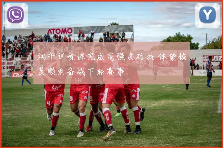 端午训练课完成高强度对抗 体能恢复顺利备战下轮赛事
