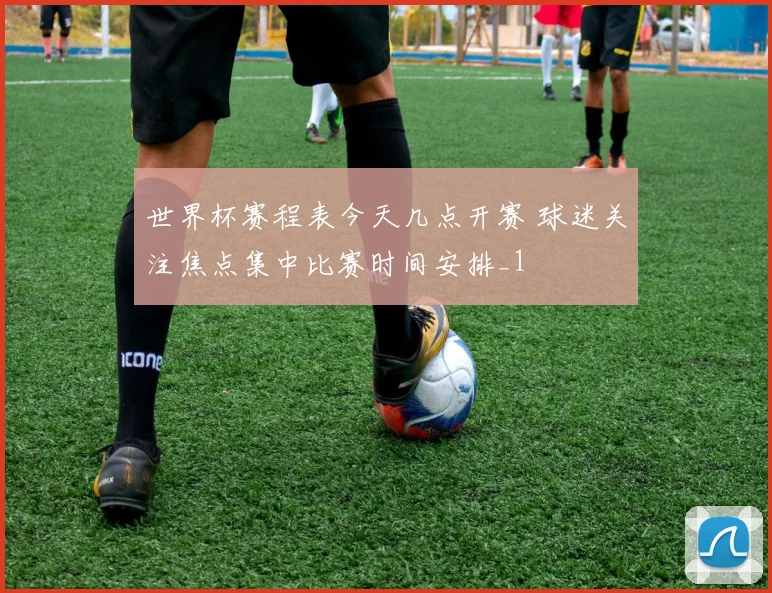 世界杯赛程表今天几点开赛 球迷关注焦点集中比赛时间安排_1