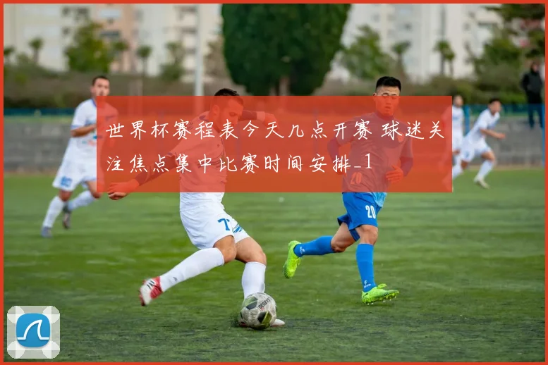 世界杯赛程表今天几点开赛 球迷关注焦点集中比赛时间安排_1